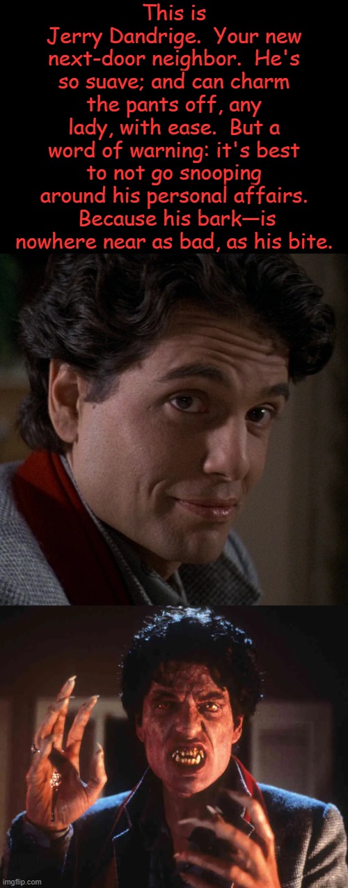 Stick a Stake in It: 39 Years of Fright Night | This is 
Jerry Dandrige.  Your new next-door neighbor.  He's so suave; and can charm the pants off, any lady, with ease.  But a word of warning: it's best to not go snooping around his personal affairs.  Because his bark—is nowhere near as bad, as his bite. | image tagged in happy anniversary,1980s,classic,vampire,horror movie,jerry | made w/ Imgflip meme maker