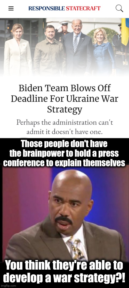 Utter, total incompetence | Those people don't have the brainpower to hold a press conference to explain themselves; You think they're able to
develop a war strategy?! | image tagged in steve harvey that face when,joe biden,kamala harris,ukraine,war,strategy | made w/ Imgflip meme maker