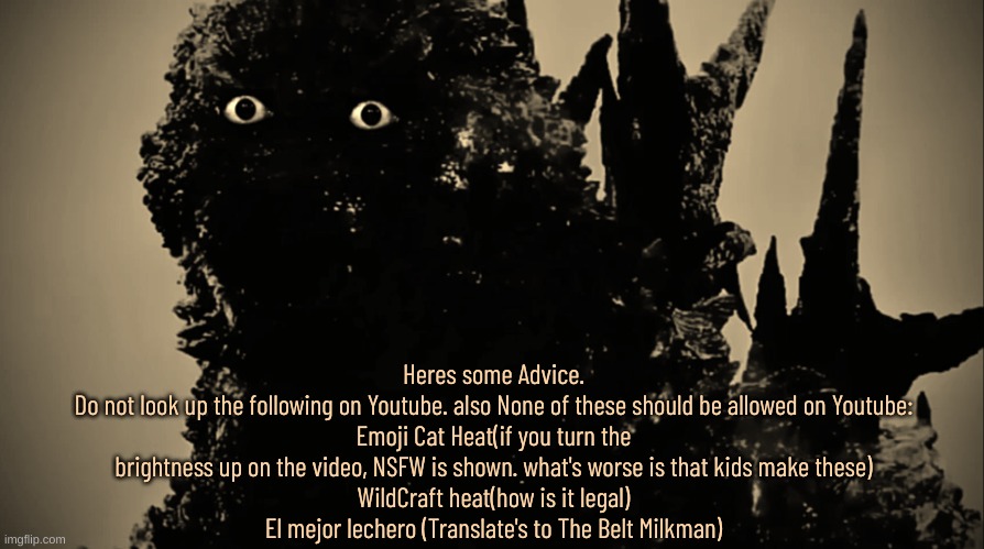 MinusGoji Prowler | Heres some Advice.
Do not look up the following on Youtube. also None of these should be allowed on Youtube:
Emoji Cat Heat(if you turn the brightness up on the video, NSFW is shown. what's worse is that kids make these)
WildCraft heat(how is it legal)
El mejor lechero (Translate's to The Belt Milkman) | image tagged in disturbing,what the fu-,why,wtf,youtube,rabbit hole | made w/ Imgflip meme maker