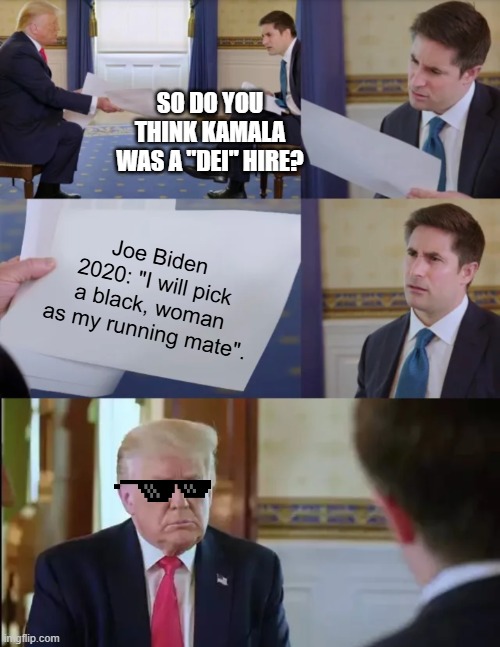 Trump Interview | SO DO YOU THINK KAMALA WAS A "DEI" HIRE? Joe Biden 2020: "I will pick a black, woman as my running mate". | image tagged in trump interview | made w/ Imgflip meme maker