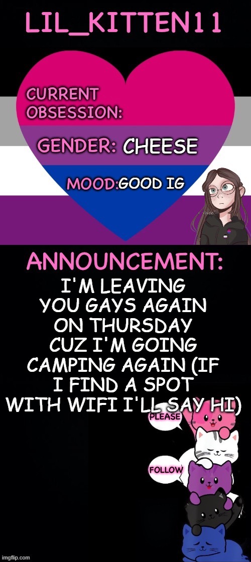 Lil_kitten11's announcement temp | CHEESE; GOOD IG; I'M LEAVING YOU GAYS AGAIN ON THURSDAY CUZ I'M GOING CAMPING AGAIN (IF I FIND A SPOT WITH WIFI I'LL SAY HI) | image tagged in lil_kitten11's announcement temp | made w/ Imgflip meme maker