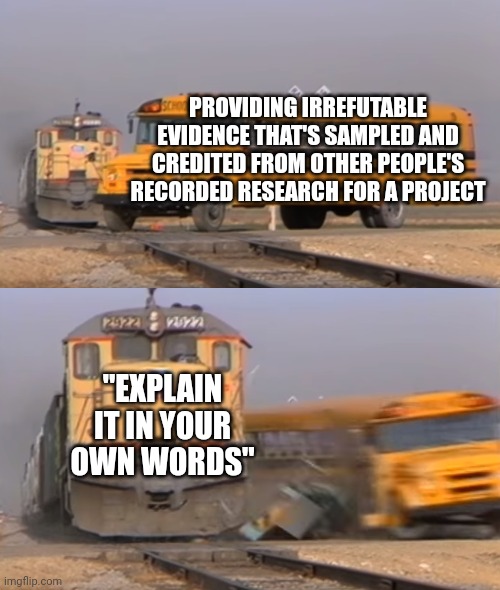 A train hitting a school bus | PROVIDING IRREFUTABLE EVIDENCE THAT'S SAMPLED AND CREDITED FROM OTHER PEOPLE'S RECORDED RESEARCH FOR A PROJECT; "EXPLAIN IT IN YOUR OWN WORDS" | image tagged in a train hitting a school bus,school,school meme,school memes | made w/ Imgflip meme maker