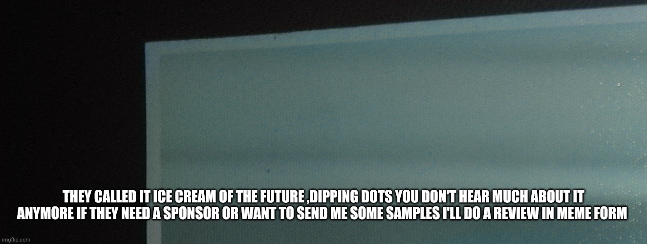 Dipping dots | THEY CALLED IT ICE CREAM OF THE FUTURE ,DIPPING DOTS YOU DON'T HEAR MUCH ABOUT IT ANYMORE IF THEY NEED A SPONSOR OR WANT TO SEND ME SOME SAMPLES I'LL DO A REVIEW IN MEME FORM | image tagged in ice cream,dipping dots,review,american made icecream | made w/ Imgflip meme maker