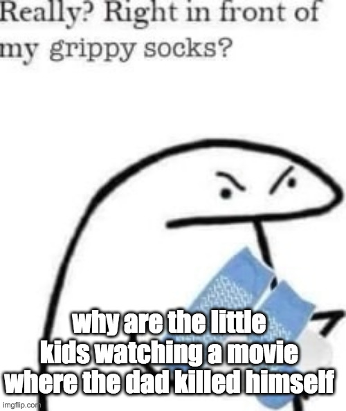 like ????? | why are the little kids watching a movie where the dad killed himself | image tagged in right in front of my grippy socks | made w/ Imgflip meme maker