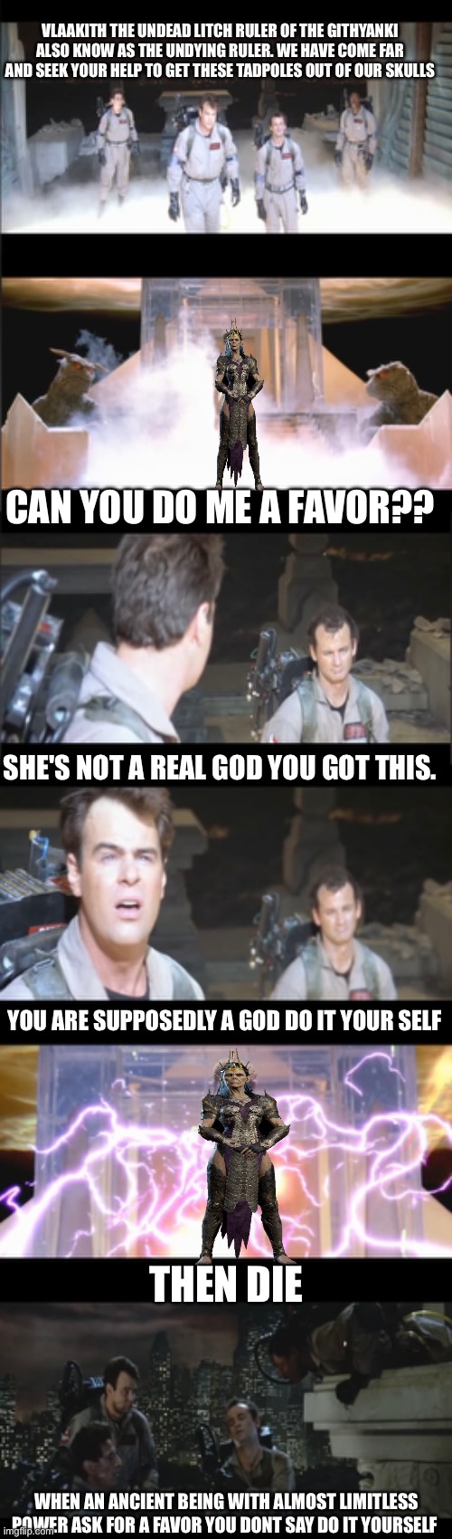 Meeting with vlaakith | VLAAKITH THE UNDEAD LITCH RULER OF THE GITHYANKI ALSO KNOW AS THE UNDYING RULER. WE HAVE COME FAR AND SEEK YOUR HELP TO GET THESE TADPOLES OUT OF OUR SKULLS; CAN YOU DO ME A FAVOR?? SHE'S NOT A REAL GOD YOU GOT THIS. YOU ARE SUPPOSEDLY A GOD DO IT YOUR SELF; THEN DIE; WHEN AN ANCIENT BEING WITH ALMOST LIMITLESS POWER ASK FOR A FAVOR YOU DONT SAY DO IT YOURSELF | image tagged in dnd | made w/ Imgflip meme maker