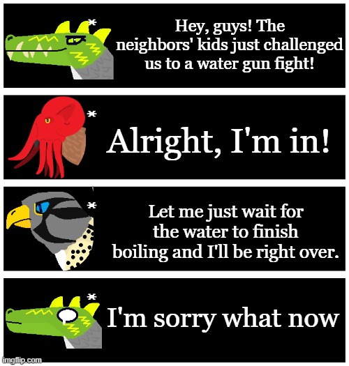 Inspired by a post in you-had-one-job | Hey, guys! The neighbors' kids just challenged us to a water gun fight! Alright, I'm in! Let me just wait for the water to finish boiling and I'll be right over. I'm sorry what now | image tagged in 4 undertale textboxes | made w/ Imgflip meme maker