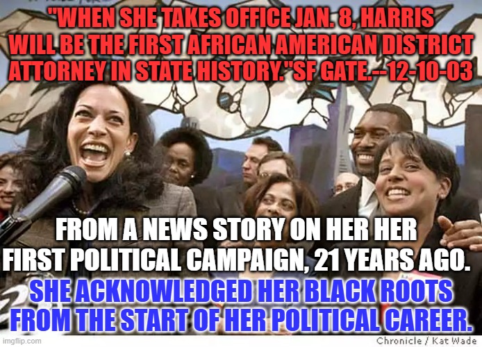 How did Trump miss this this story from the 5th largest Media Market in the US, and similar references in other markets? | "WHEN SHE TAKES OFFICE JAN. 8, HARRIS WILL BE THE FIRST AFRICAN AMERICAN DISTRICT ATTORNEY IN STATE HISTORY."SF GATE.--12-10-03; FROM A NEWS STORY ON HER HER FIRST POLITICAL CAMPAIGN, 21 YEARS AGO. SHE ACKNOWLEDGED HER BLACK ROOTS FROM THE START OF HER POLITICAL CAREER. | image tagged in politics | made w/ Imgflip meme maker