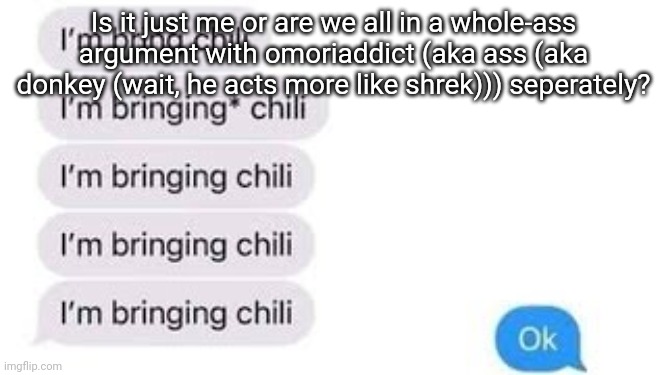 I'm bring chili | Is it just me or are we all in a whole-ass argument with omoriaddict (aka ass (aka donkey (wait, he acts more like shrek))) seperately? | image tagged in i'm bring chili | made w/ Imgflip meme maker