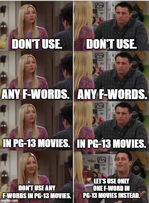And that's how it started... | DON'T USE. DON'T USE. ANY F-WORDS. ANY F-WORDS. IN PG-13 MOVIES. IN PG-13 MOVIES. LET'S USE ONLY ONE F-WORD IN PG-13 MOVIES INSTEAD. DON'T USE ANY F-WORDS IN PG-13 MOVIES. | image tagged in phoebe joey,memes,funny,movies | made w/ Imgflip meme maker