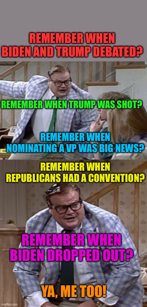 A month is a lifetime in politics | REMEMBER WHEN BIDEN AND TRUMP DEBATED? REMEMBER WHEN TRUMP WAS SHOT? REMEMBER WHEN NOMINATING A VP WAS BIG NEWS? REMEMBER WHEN REPUBLICANS HAD A CONVENTION? REMEMBER WHEN BIDEN DROPPED OUT? YA, ME TOO! | image tagged in down by the river,democrats,republicans,trump,biden | made w/ Imgflip meme maker