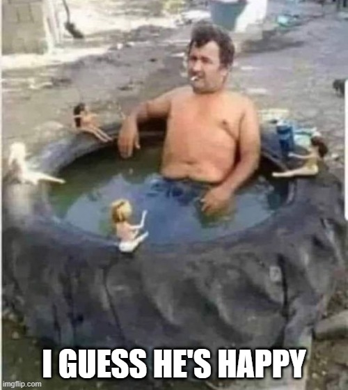 Tire Tub | I GUESS HE'S HAPPY | image tagged in unsee juice | made w/ Imgflip meme maker