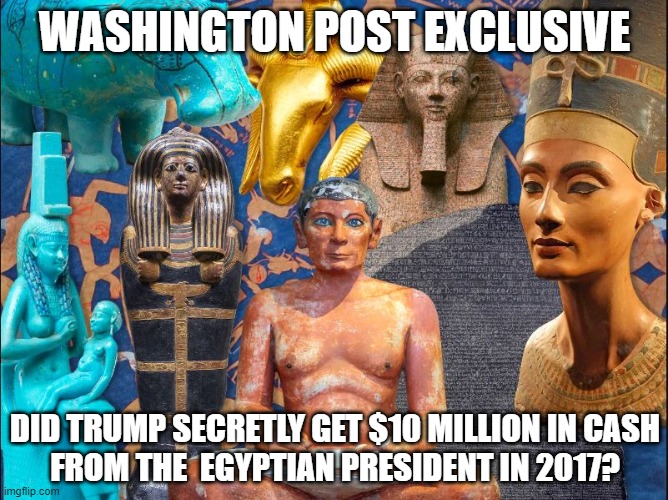 Egyptian Treasures! | WASHINGTON POST EXCLUSIVE; DID TRUMP SECRETLY GET $10 MILLION IN CASH
FROM THE  EGYPTIAN PRESIDENT IN 2017? | image tagged in donald trump,corrupt,egypt,coverup,washington post | made w/ Imgflip meme maker