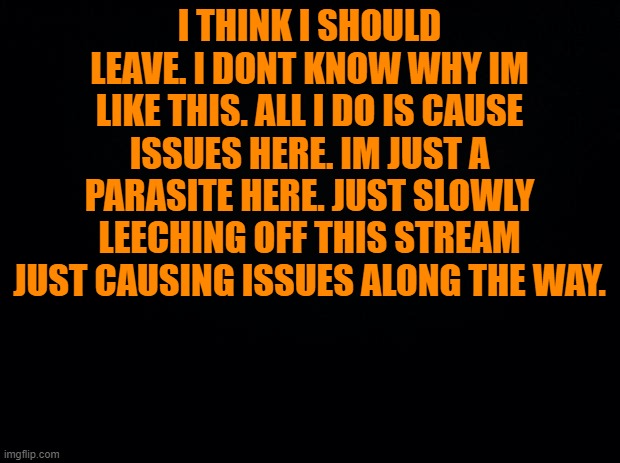 ..... | I THINK I SHOULD LEAVE. I DONT KNOW WHY IM LIKE THIS. ALL I DO IS CAUSE ISSUES HERE. IM JUST A PARASITE HERE. JUST SLOWLY LEECHING OFF THIS STREAM JUST CAUSING ISSUES ALONG THE WAY. | image tagged in black background | made w/ Imgflip meme maker