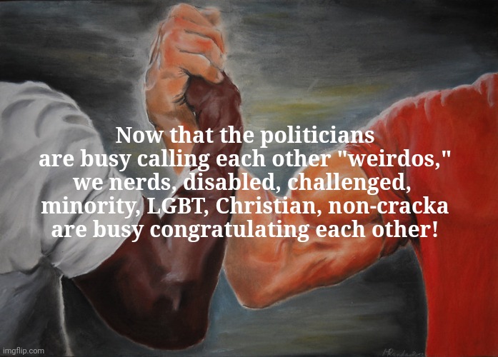 Epic Handshake | Now that the politicians are busy calling each other "weirdos,"
we nerds, disabled, challenged, 
minority, LGBT, Christian, non-cracka
are busy congratulating each other! | image tagged in memes,epic handshake | made w/ Imgflip meme maker