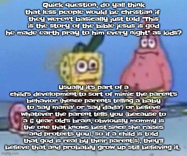 sponge and pat | Quick question, do yall think that less people would be christian if  they weren't basically just told "This is the story of the bible jesus is god he made earth pray to him every night" as kids? Usually it's part of a child's development to sort of mimic the parent's behavior (hence parents telling a baby to 'say mama' or 'say dada') or believe whatever the parent tells you (because to a 6 year old's brain, obviously mommy is the one that knows best since she raises and protects you), so if a child is told that god is real by their parent(s), they'll believe that and probably grow up still believing it. | image tagged in sponge and pat | made w/ Imgflip meme maker