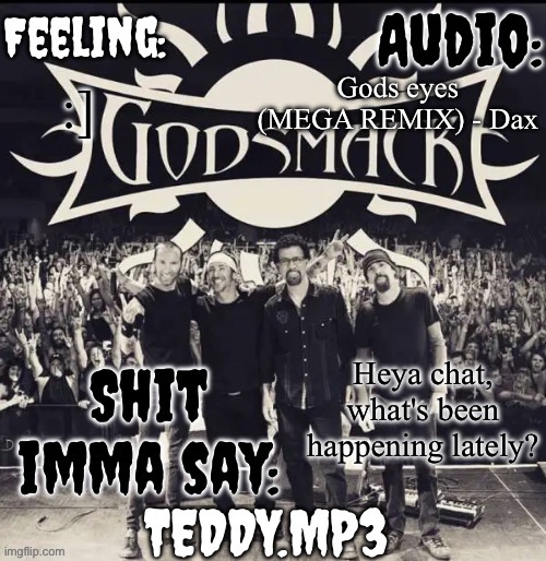 Any drama, deleted/returning users, ETC... | Gods eyes (MEGA REMIX) - Dax; :]; Heya chat, what's been happening lately? | image tagged in teddy's godsmack template | made w/ Imgflip meme maker