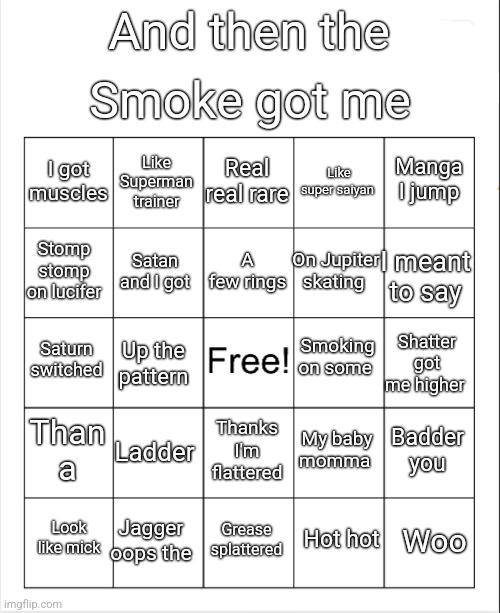 . | Smoke got me; And then the; Real real rare; Like Superman trainer; Manga I jump; I got muscles; Like super saiyan; A few rings; Stomp stomp on lucifer; On Jupiter skating; I meant to say; Satan and I got; Smoking on some; Saturn switched; Shatter got me higher; Up the pattern; Than a; Ladder; Badder you; My baby momma; Thanks I'm flattered; Jagger oops the; Woo; Look like mick; Grease splattered; Hot hot | image tagged in blank bingo | made w/ Imgflip meme maker