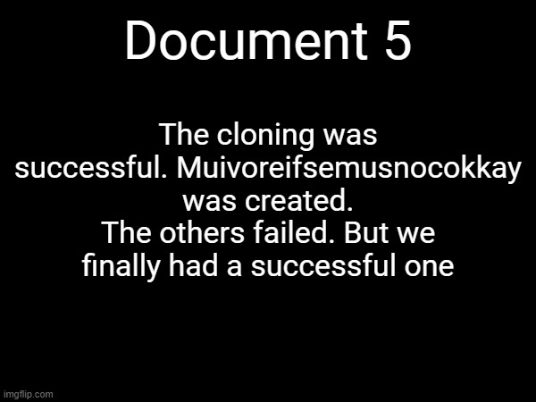 Document 5; The cloning was successful. Muivoreifsemusnocokkay was created. The others failed. But we finally had a successful one | made w/ Imgflip meme maker