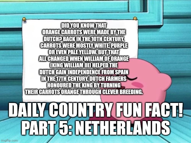 Daily Country Fun Fact Time :D | DID YOU KNOW THAT ORANGE CARROTS WERE MADE BY THE DUTCH? BACK IN THE 10TH CENTURY, CARROTS WERE MOSTLY WHITE, PURPLE OR EVEN PALE YELLOW. BUT THAT ALL CHANGED WHEN WILLIAM OF ORANGE (KING WILLIAM III) HELPED THE DUTCH GAIN INDEPENDENCE FROM SPAIN IN THE 17TH CENTURY. DUTCH FARMERS HONOURED THE KING BY TURNING THEIR CARROTS ORANGE THROUGH CLEVER BREEDING. DAILY COUNTRY FUN FACT!
PART 5: NETHERLANDS | image tagged in kirby sign,fun fact | made w/ Imgflip meme maker