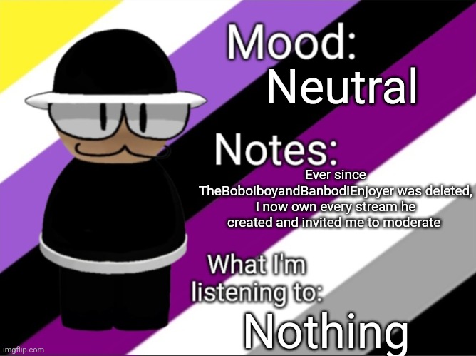 He gave pieces of himself to me :) | Neutral; Ever since TheBoboiboyandBanbodiEnjoyer was deleted, I now own every stream he created and invited me to moderate; Nothing | image tagged in shadow_benoitx's lgbtq announcement temp | made w/ Imgflip meme maker