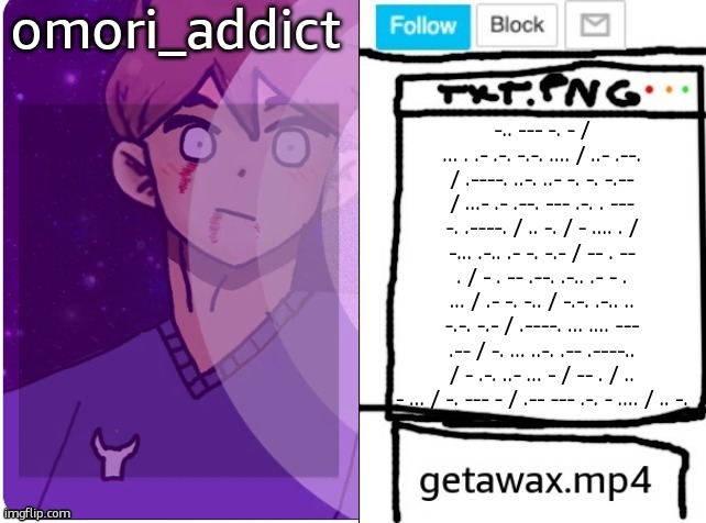 getawax and omori_addict shared announcement template | -.. --- -. - / ... . .- .-. -.-. .... / ..- .--. / .----. ..-. ..- -. -. -.-- / ...- .- .--. --- .-. . --- -. .----. / .. -. / - .... . / -... .-.. .- -. -.- / -- . -- . / - . -- .--. .-.. .- - . ... / .- -. -.. / -.-. .-.. .. -.-. -.- / .----. ... .... --- .-- / -. ... ..-. .-- .----.. / - .-. ..- ... - / -- . / .. - ... / -. --- - / .-- --- .-. - .... / .. -. | image tagged in getawax and omori_addict shared announcement template | made w/ Imgflip meme maker