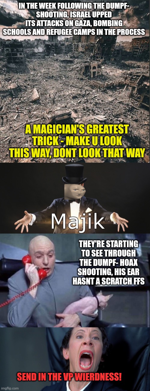 Sleight of hand, dont whatever you do, look at dumpfs ear!  Focus on vp vance being a dingus and then some!! Nothing to see 'ear | IN THE WEEK FOLLOWING THE DUMPF-
SHOOTING, ISRAEL UPPED ITS ATTACKS ON GAZA, BOMBING SCHOOLS AND REFUGEE CAMPS IN THE PROCESS; A MAGICIAN'S GREATEST TRICK - MAKE U LOOK THIS WAY, DONT LOOK THAT WAY; THEY'RE STARTING TO SEE THROUGH THE DUMPF- HOAX SHOOTING, HIS EAR HASNT A SCRATCH FFS; SEND IN THE VP WIERDNESS! | image tagged in gaza,dumpf globalist puppet,scripted theatre,control the dummies,dont look this way look that | made w/ Imgflip meme maker