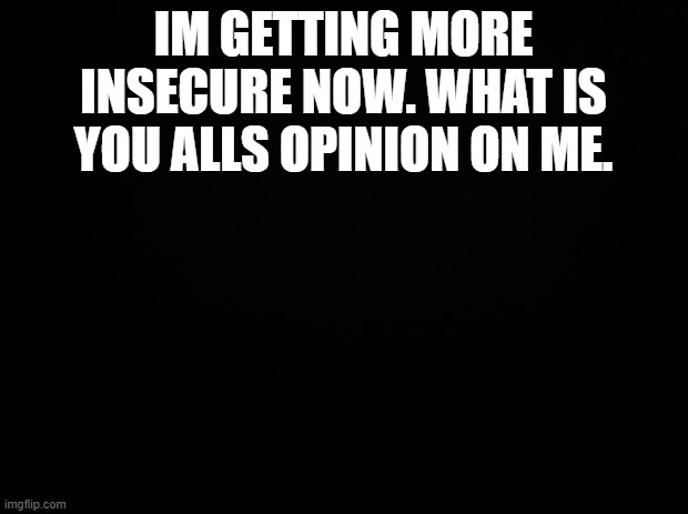 .. | IM GETTING MORE INSECURE NOW. WHAT IS YOU ALLS OPINION ON ME. | image tagged in black background | made w/ Imgflip meme maker