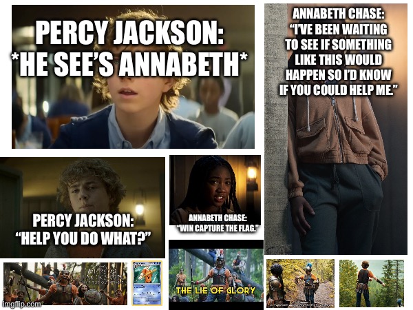 Percy Jackson & The Olympians | ANNABETH CHASE:
“I’VE BEEN WAITING TO SEE IF SOMETHING LIKE THIS WOULD HAPPEN SO I’D KNOW IF YOU COULD HELP ME.”; PERCY JACKSON:
*HE SEE’S ANNABETH*; ANNABETH CHASE:
“WIN CAPTURE THE FLAG.”; PERCY JACKSON:
“HELP YOU DO WHAT?” | image tagged in percy jackson,annabeth chase,capture the flag | made w/ Imgflip meme maker