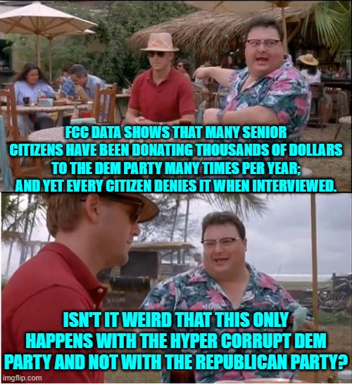 So a form of Dem Party leadership money laundering at the expense of senior citizens?  Ouch! | FCC DATA SHOWS THAT MANY SENIOR CITIZENS HAVE BEEN DONATING THOUSANDS OF DOLLARS TO THE DEM PARTY MANY TIMES PER YEAR; AND YET EVERY CITIZEN DENIES IT WHEN INTERVIEWED. ISN'T IT WEIRD THAT THIS ONLY HAPPENS WITH THE HYPER CORRUPT DEM PARTY AND NOT WITH THE REPUBLICAN PARTY? | image tagged in see nobody cares | made w/ Imgflip meme maker