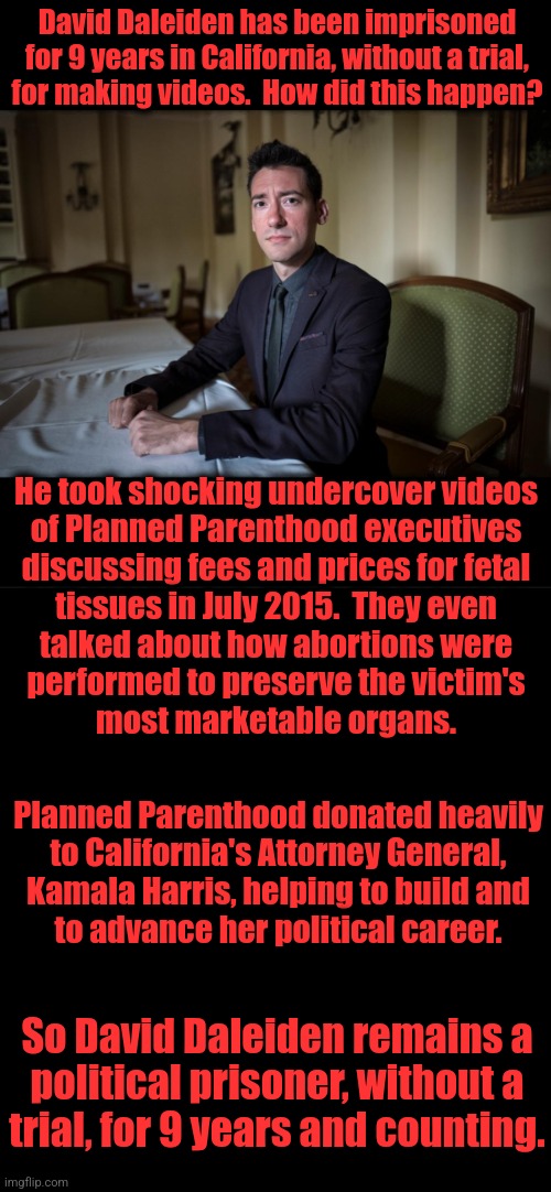 Democrats above the law | David Daleiden has been imprisoned for 9 years in California, without a trial,
for making videos.  How did this happen? He took shocking undercover videos
of Planned Parenthood executives
discussing fees and prices for fetal
tissues in July 2015.  They even
talked about how abortions were
performed to preserve the victim's
most marketable organs. Planned Parenthood donated heavily
to California's Attorney General,
Kamala Harris, helping to build and
to advance her political career. So David Daleiden remains a
political prisoner, without a
trial, for 9 years and counting. | image tagged in memes,kamala harris,planned parenthood,abortions,political prisoner,democrats | made w/ Imgflip meme maker