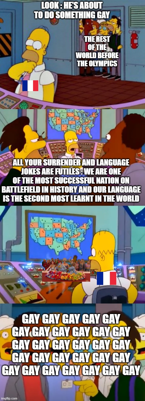 French bashing | LOOK : HE'S ABOUT TO DO SOMETHING GAY; THE REST OF THE WORLD BEFORE THE OLYMPICS; ALL YOUR SURRENDER AND LANGUAGE JOKES ARE FUTILES : WE ARE ONE OF THE MOST SUCCESSFUL NATION ON BATTLEFIELD IN HISTORY AND OUR LANGUAGE IS THE SECOND MOST LEARNT IN THE WORLD; GAY GAY GAY GAY GAY GAY GAY GAY GAY GAY GAY GAY GAY GAY GAY GAY GAY GAY GAY GAY GAY GAY GAY GAY GAY GAY GAY GAY GAY GAY | image tagged in the simpsons | made w/ Imgflip meme maker