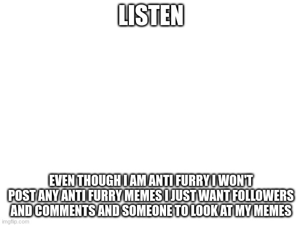 listen | LISTEN; EVEN THOUGH I AM ANTI FURRY I WON'T POST ANY ANTI FURRY MEMES I JUST WANT FOLLOWERS AND COMMENTS AND SOMEONE TO LOOK AT MY MEMES | made w/ Imgflip meme maker