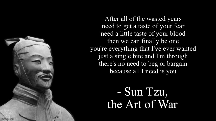 this is real | After all of the wasted years
need to get a taste of your fear
need a little taste of your blood
then we can finally be one
you're everything that I've ever wanted
just a single bite and I'm through
there's no need to beg or bargain
because all I need is you; - Sun Tzu, the Art of War | image tagged in sun tzu | made w/ Imgflip meme maker