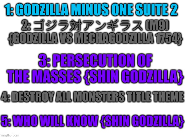My top 5 favorite Godzilla themes cuz I'm bored | 1: GODZILLA MINUS ONE SUITE 2; 2: ゴジラ対アンギラス (M9) {GODZILLA VS MECHAGODZILLA 1754}; 3: PERSECUTION OF THE MASSES {SHIN GODZILLA}; 4: DESTROY ALL MONSTERS TITLE THEME; 5: WHO WILL KNOW {SHIN GODZILLA} | made w/ Imgflip meme maker