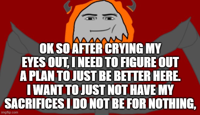 I need to be better but i just dont know what to improve. | OK SO AFTER CRYING MY EYES OUT, I NEED TO FIGURE OUT A PLAN TO JUST BE BETTER HERE. I WANT TO JUST NOT HAVE MY SACRIFICES I DO NOT BE FOR NOTHING, | image tagged in infernal roblox man face | made w/ Imgflip meme maker