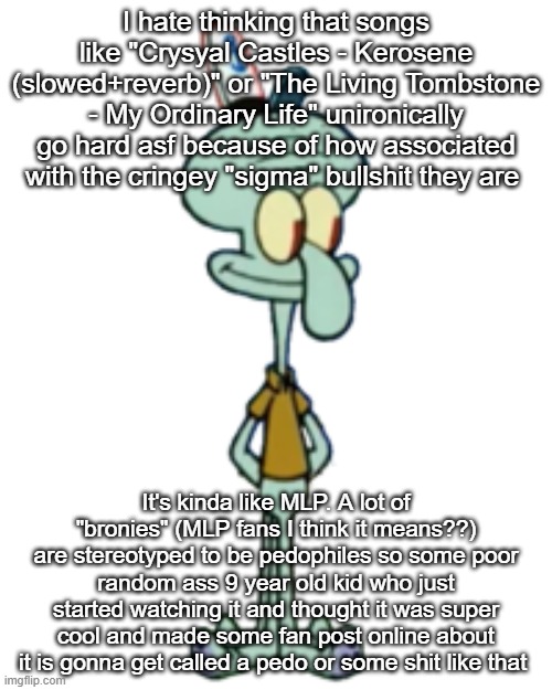 squidward happi | I hate thinking that songs like "Crysyal Castles - Kerosene (slowed+reverb)" or "The Living Tombstone - My Ordinary Life" unironically go hard asf because of how associated with the cringey "sigma" bullshit they are; It's kinda like MLP. A lot of "bronies" (MLP fans I think it means??) are stereotyped to be pedophiles so some poor random ass 9 year old kid who just started watching it and thought it was super cool and made some fan post online about it is gonna get called a pedo or some shit like that | image tagged in squidward happi | made w/ Imgflip meme maker