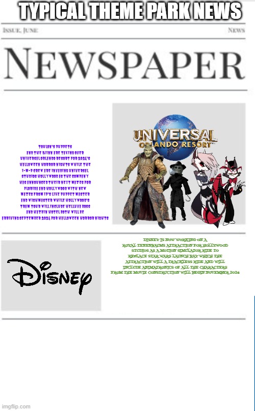 typical theme park news volume 12 | TYPICAL THEME PARK NEWS; TOULON'S PUPPETS AND THE DJINN ARE TAKING OVER UNIVERSAL ORLANDO RESORT FOR 2024'S HALLOWEEN HORROR NIGHTS WHILE THE I-M-P CREW ARE INVADING UNIVERSAL STUDIOS HOLLYWOOD AS THE COMPANY HAS ANNOUNCED THEIR NEXT MAZES FOR FLORIDA AND HOLLYWOOD WITH NEW MAZES FROM IP'S LIKE PUPPET MASTER AND WISHMASTER WHILE HOLLYWOOD'S TRAM TOUR WILL INCLUDE HELLUVA BOSS AND HAZBIN HOTEL BOTH WILL BE ARRIVING SEPTEMBER 2024 FOR HALLOWEEN HORROR NIGHTS; DISNEY IS NOW WORKING ON A ROYAL TENENBAUMS ATTRACTION FOR HOLLYWOOD STUDIOS AS A MOTION SIMULATOR RIDE TO REPLACE STAR WARS LAUNCH BAY WHICH THE ATTRACTION WILL A TRACKLESS RIDE AND WILL INCLUDE ANIMATRONICS OF ALL THE CHARACTERS FROM THE MOVIE CONSTRUCTION WILL BEGIN NOVEMBER 2024 | image tagged in blank newspaper,universal studios,disney,theme park,prediction | made w/ Imgflip meme maker