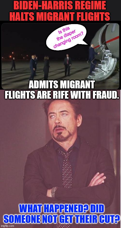 Tip of the iceberg for the Biden regime corruption | BIDEN-HARRIS REGIME HALTS MIGRANT FLIGHTS; Is this the diaper changing room? ADMITS MIGRANT FLIGHTS ARE RIFE WITH FRAUD. WHAT HAPPENED? DID SOMEONE NOT GET THEIR CUT? | image tagged in memes,biden regime,halts illegal migrant flights,due to fraud | made w/ Imgflip meme maker