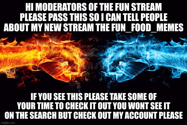 hi everyone | HI MODERATORS OF THE FUN STREAM PLEASE PASS THIS SO I CAN TELL PEOPLE ABOUT MY NEW STREAM THE FUN_FOOD_MEMES; IF YOU SEE THIS PLEASE TAKE SOME OF YOUR TIME TO CHECK IT OUT YOU WONT SEE IT ON THE SEARCH BUT CHECK OUT MY ACCOUNT PLEASE | image tagged in begging | made w/ Imgflip meme maker