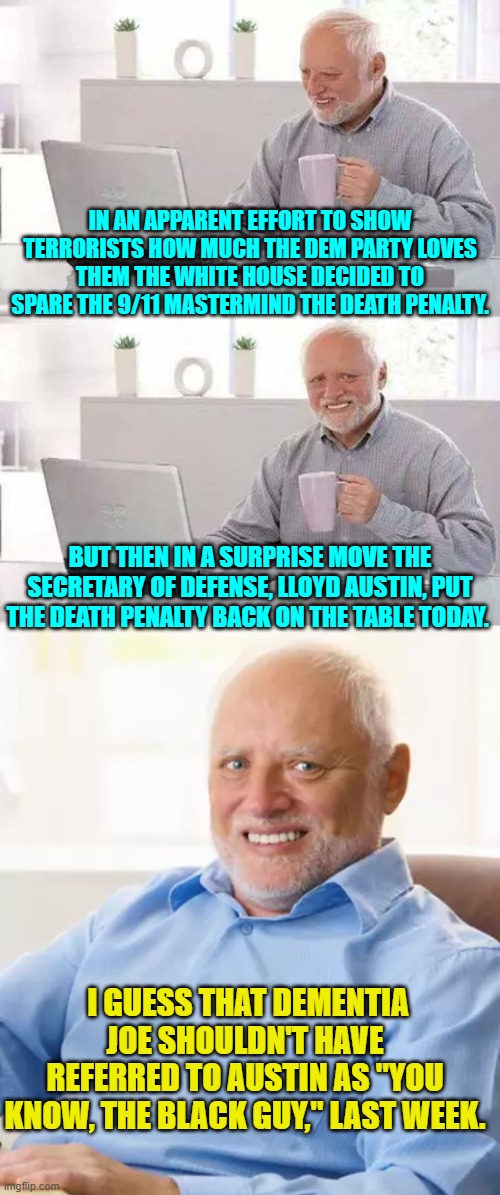 Remember it's not racism when leftists do it. | IN AN APPARENT EFFORT TO SHOW TERRORISTS HOW MUCH THE DEM PARTY LOVES THEM THE WHITE HOUSE DECIDED TO SPARE THE 9/11 MASTERMIND THE DEATH PENALTY. BUT THEN IN A SURPRISE MOVE THE SECRETARY OF DEFENSE, LLOYD AUSTIN, PUT THE DEATH PENALTY BACK ON THE TABLE TODAY. I GUESS THAT DEMENTIA JOE SHOULDN'T HAVE REFERRED TO AUSTIN AS "YOU KNOW, THE BLACK GUY," LAST WEEK. | image tagged in hide the pain harold | made w/ Imgflip meme maker