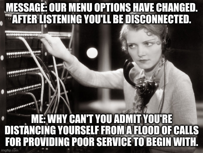 telephone operator | MESSAGE: OUR MENU OPTIONS HAVE CHANGED. AFTER LISTENING YOU'LL BE DISCONNECTED. ME: WHY CAN'T YOU ADMIT YOU'RE DISTANCING YOURSELF FROM A FLOOD OF CALLS FOR PROVIDING POOR SERVICE TO BEGIN WITH. | image tagged in telephone operator | made w/ Imgflip meme maker