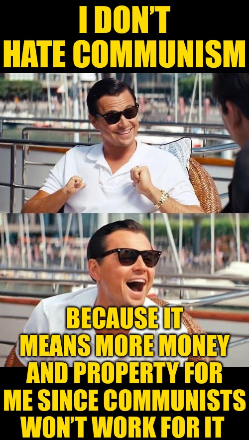 Leonardo Dicaprio Wolf Of Wall Street Meme | I DON’T HATE COMMUNISM BECAUSE IT MEANS MORE MONEY AND PROPERTY FOR ME SINCE COMMUNISTS WON’T WORK FOR IT | image tagged in memes,leonardo dicaprio wolf of wall street | made w/ Imgflip meme maker