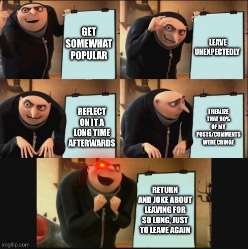 that last panel is happening as I post this :) | GET SOMEWHAT POPULAR; LEAVE UNEXPECTEDLY; I REALIZE THAT 90% OF MY POSTS/COMMENTS WERE CRINGE; REFLECT ON IT A LONG TIME AFTERWARDS; RETURN AND JOKE ABOUT LEAVING FOR SO LONG, JUST TO LEAVE AGAIN | image tagged in 5 panel gru meme | made w/ Imgflip meme maker