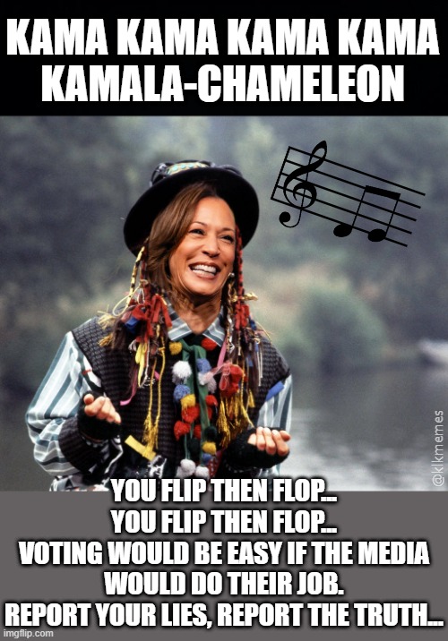 She's changing her appearance with the help of the media.  They'll deny her being VP before long. | KAMA KAMA KAMA KAMA
KAMALA-CHAMELEON; YOU FLIP THEN FLOP... YOU FLIP THEN FLOP...
VOTING WOULD BE EASY IF THE MEDIA WOULD DO THEIR JOB.
REPORT YOUR LIES, REPORT THE TRUTH... @klkmemes | image tagged in boy george,kamala-chameleon,kamala harris,music,parody | made w/ Imgflip meme maker