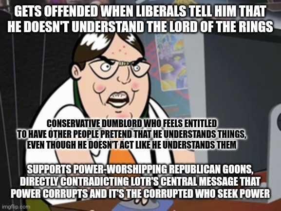 Conservatives don't understand art. Conservatives don't understand life. Conservatives don't even understand themselves. | GETS OFFENDED WHEN LIBERALS TELL HIM THAT
HE DOESN'T UNDERSTAND THE LORD OF THE RINGS; CONSERVATIVE DUMBLORD WHO FEELS ENTITLED
TO HAVE OTHER PEOPLE PRETEND THAT HE UNDERSTANDS THINGS,
EVEN THOUGH HE DOESN'T ACT LIKE HE UNDERSTANDS THEM; SUPPORTS POWER-WORSHIPPING REPUBLICAN GOONS,
DIRECTLY CONTRADICTING LOTR'S CENTRAL MESSAGE THAT
POWER CORRUPTS AND IT'S THE CORRUPTED WHO SEEK POWER | image tagged in raging nerd,conservative logic,offended,lord of the rings,power,corruption | made w/ Imgflip meme maker