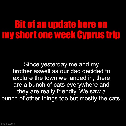 Today we’ll probably be exploring a bit more and such. | Bit of an update here on my short one week Cyprus trip; Since yesterday me and my brother aswell as our dad decided to explore the town we landed in, there are a bunch of cats everywhere and they are really friendly. We saw a bunch of other things too but mostly the cats. | made w/ Imgflip meme maker