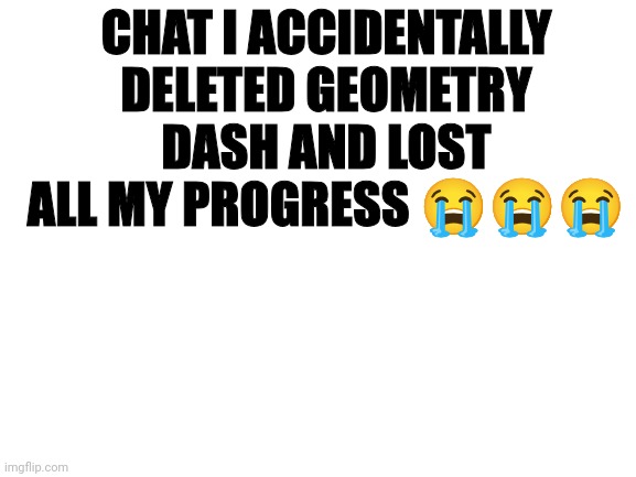 Blank White Template | CHAT I ACCIDENTALLY DELETED GEOMETRY DASH AND LOST ALL MY PROGRESS 😭😭😭 | image tagged in blank white template | made w/ Imgflip meme maker