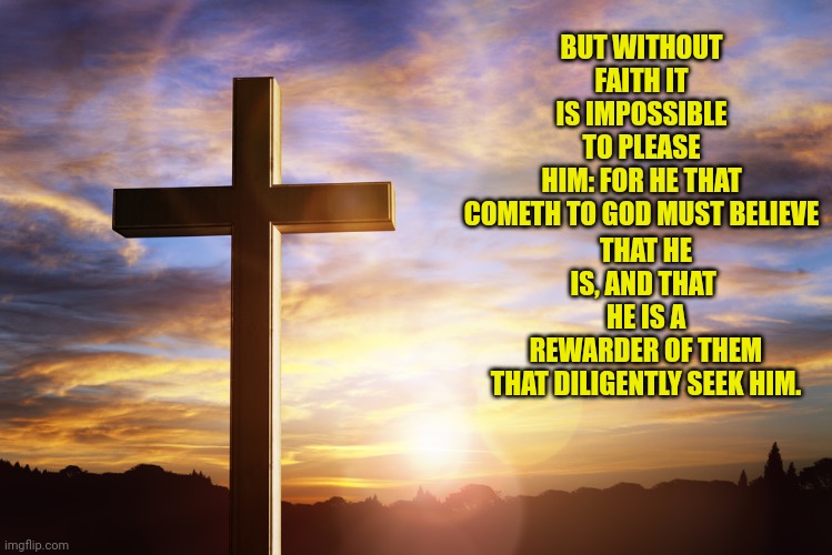 Bible Verse of the Day | THAT HE IS, AND THAT 
HE IS A REWARDER OF THEM THAT DILIGENTLY SEEK HIM. BUT WITHOUT FAITH IT IS IMPOSSIBLE TO PLEASE HIM: FOR HE THAT COMETH TO GOD MUST BELIEVE | image tagged in bible verse of the day | made w/ Imgflip meme maker