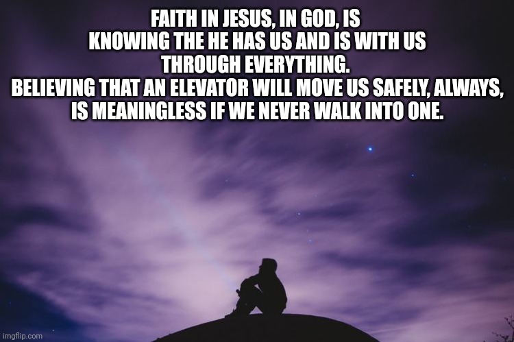 Man alone on hill at night | FAITH IN JESUS, IN GOD, IS  KNOWING THE HE HAS US AND IS WITH US THROUGH EVERYTHING. 
BELIEVING THAT AN ELEVATOR WILL MOVE US SAFELY, ALWAYS, IS MEANINGLESS IF WE NEVER WALK INTO ONE. | image tagged in man alone on hill at night | made w/ Imgflip meme maker