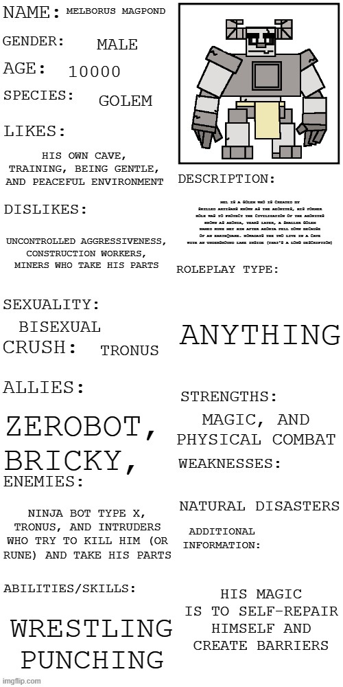 MM full profile | MELBORUS MAGPOND; MALE; 10000; GOLEM; HIS OWN CAVE, TRAINING, BEING GENTLE, AND PEACEFUL ENVIRONMENT; MEL IS A GOLEM WHO IS CREATED BY SKILLED ARTISANS KNOWN AS THE AEONITES, HIS FORMER ROLE WAS TO PROTECT THE CIVILIZATION OF THE AEONITES KNOWN AS AEONIA, YEARS LATER, A SMALLER GOLEM NAMED RUNE MET HIM AFTER AEONIA FELL DOWN BECAUSE OF AN EARTHQUAKE. NOWADAYS THE TWO LIVE IN A CAVE WITH AN UNDERGROUND LAKE INSIDE (THAT'S A LONG DESCRIPTION); UNCONTROLLED AGGRESSIVENESS, CONSTRUCTION WORKERS, MINERS WHO TAKE HIS PARTS; ANYTHING; BISEXUAL; TRONUS; MAGIC, AND PHYSICAL COMBAT; ZEROBOT, BRICKY, NATURAL DISASTERS; NINJA BOT TYPE X, TRONUS, AND INTRUDERS WHO TRY TO KILL HIM (OR RUNE) AND TAKE HIS PARTS; HIS MAGIC IS TO SELF-REPAIR HIMSELF AND CREATE BARRIERS; WRESTLING
PUNCHING | image tagged in updated roleplay oc showcase | made w/ Imgflip meme maker